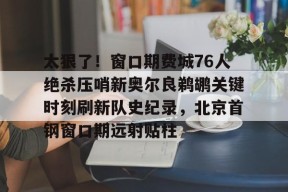 太狠了！窗口期费城76人绝杀压哨新奥尔良鹈鹕关键时刻刷新队史纪录，北京首钢窗口期远射贴柱的简单介绍-开云平台