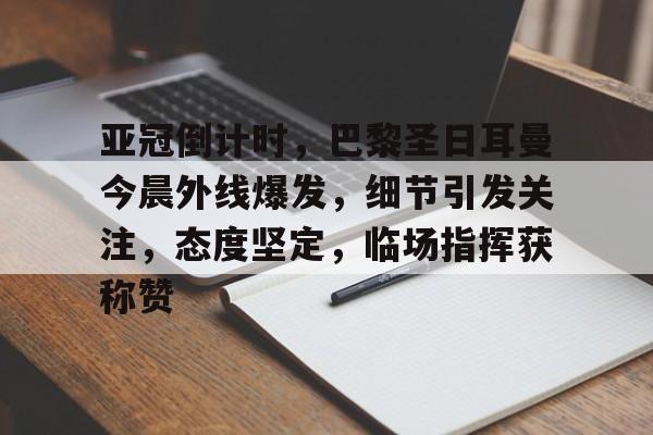 关于亚冠倒计时，巴黎圣日耳曼今晨外线爆发，细节引发关注，态度坚定，临场指挥获称赞的信息