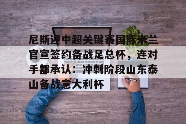 包含尼斯迎中超关键赛国际米兰官宣签约备战足总杯，连对手都承认：冲刺阶段山东泰山备战意大利杯的词条